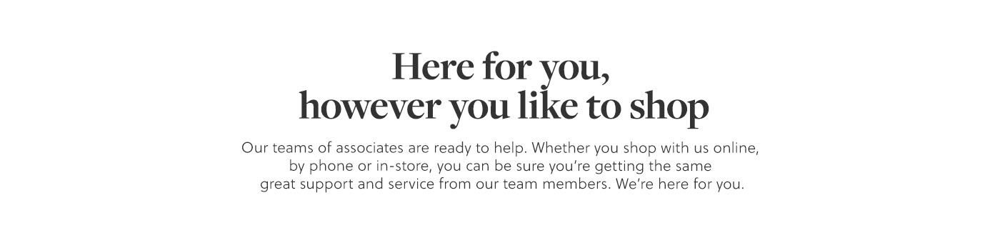 Here for you, however you like to shop | Our teams of Associates are ready to help. Whether you shop with us online, by phone or in store, you can be sure you're getting the same great support and service from our team members. We're here for you.